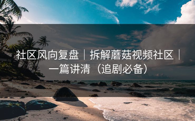 社区风向复盘｜拆解蘑菇视频社区｜一篇讲清（追剧必备）