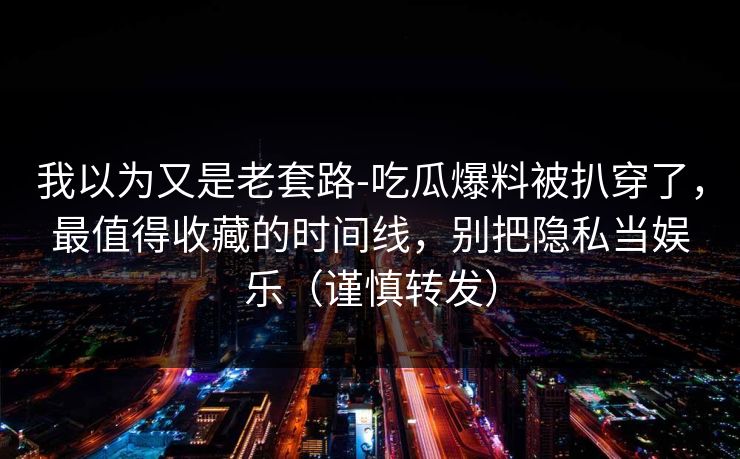 我以为又是老套路-吃瓜爆料被扒穿了，最值得收藏的时间线，别把隐私当娱乐（谨慎转发）