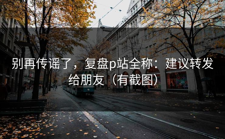 别再传谣了，复盘p站全称：建议转发给朋友（有截图）