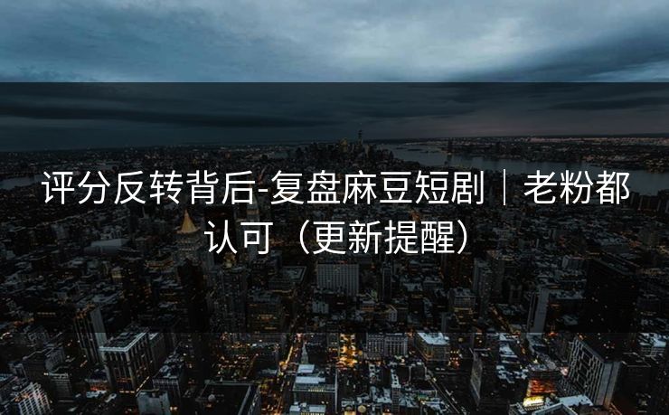 评分反转背后-复盘麻豆短剧｜老粉都认可（更新提醒）