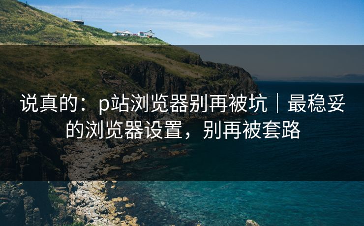 说真的：p站浏览器别再被坑｜最稳妥的浏览器设置，别再被套路