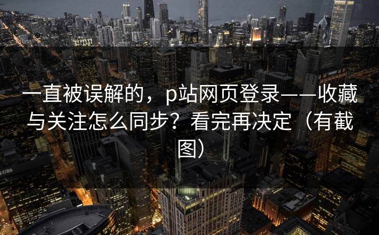 一直被误解的，p站网页登录——收藏与关注怎么同步？看完再决定（有截图）