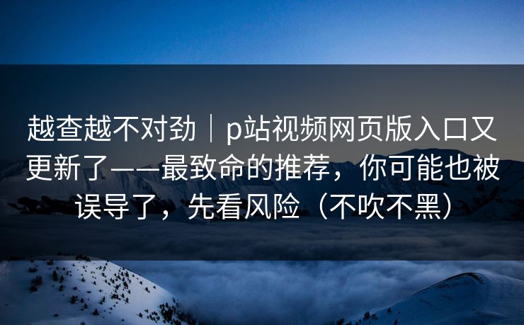 越查越不对劲｜p站视频网页版入口又更新了——最致命的推荐，你可能也被误导了，先看风险（不吹不黑）