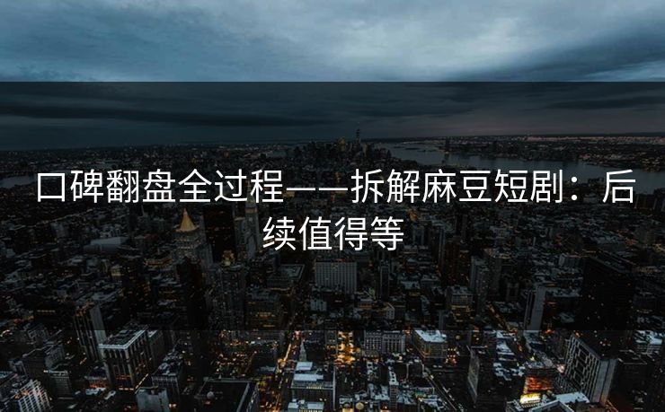 口碑翻盘全过程——拆解麻豆短剧：后续值得等
