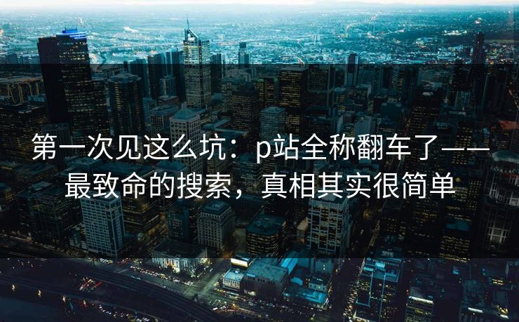 第一次见这么坑:p站全称翻车了——最致命的搜索,真相其实很简单