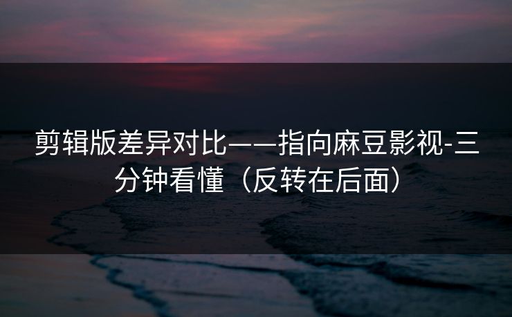 剪辑版差异对比——指向麻豆影视-三分钟看懂(反转在后面)