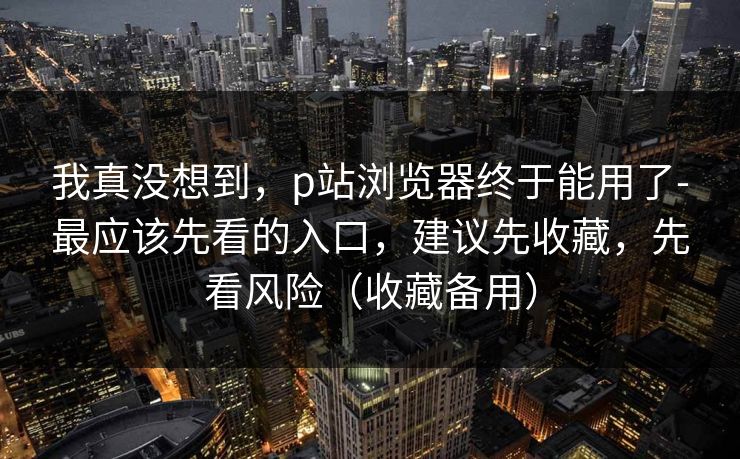 我真没想到，p站浏览器终于能用了-最应该先看的入口，建议先收藏，先看风险（收藏备用）