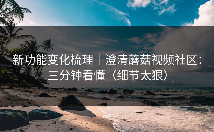 新功能变化梳理|澄清蘑菇视频社区:三分钟看懂(细节太狠)