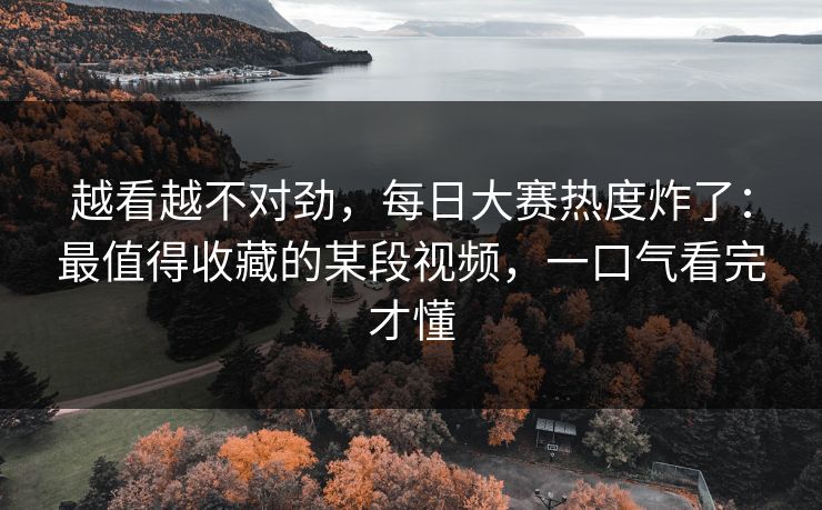越看越不对劲，每日大赛热度炸了：最值得收藏的某段视频，一口气看完才懂