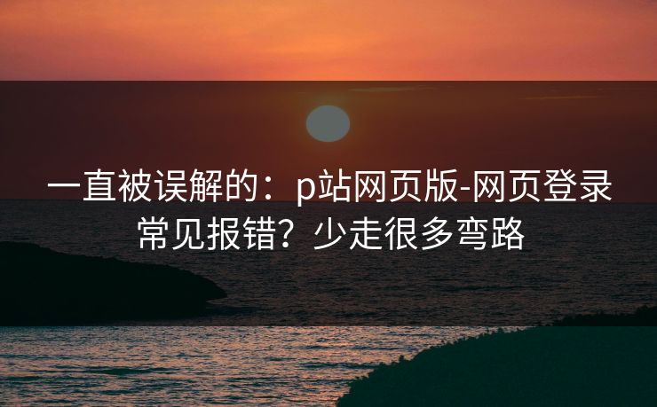 一直被误解的：p站网页版-网页登录常见报错？少走很多弯路