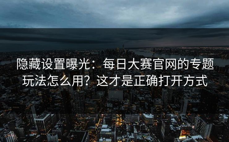 隐藏设置曝光：每日大赛官网的专题玩法怎么用？这才是正确打开方式