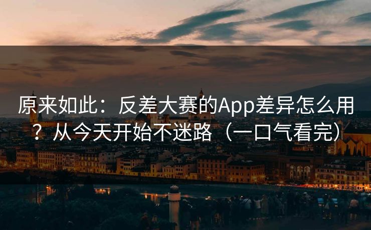 原来如此：反差大赛的App差异怎么用？从今天开始不迷路（一口气看完）