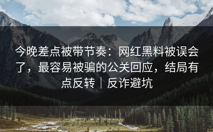 今晚差点被带节奏：网红黑料被误会了，最容易被骗的公关回应，结局有点反转｜反诈避坑