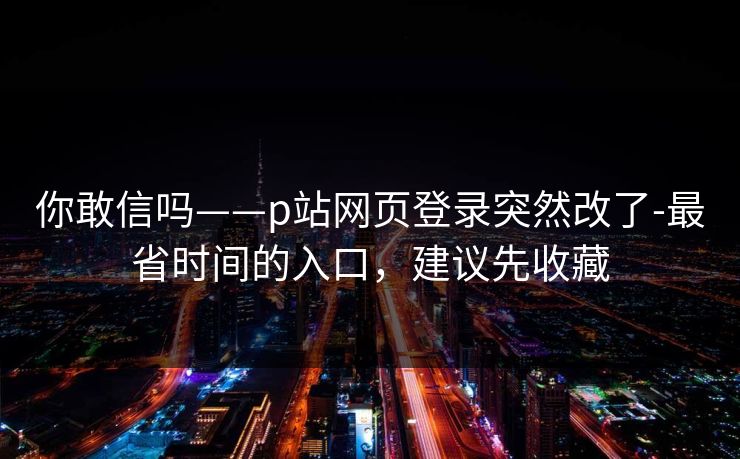 你敢信吗——p站网页登录突然改了-最省时间的入口，建议先收藏
