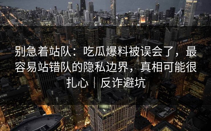 别急着站队:吃瓜爆料被误会了,最容易站错队的隐私边界,真相可能很扎心|反诈避坑