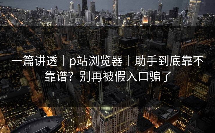 一篇讲透|p站浏览器|助手到底靠不靠谱?别再被假入口骗了