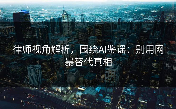 律师视角解析,围绕AI鉴谣:别用网暴替代真相