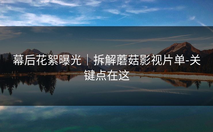 幕后花絮曝光|拆解蘑菇影视片单-关键点在这