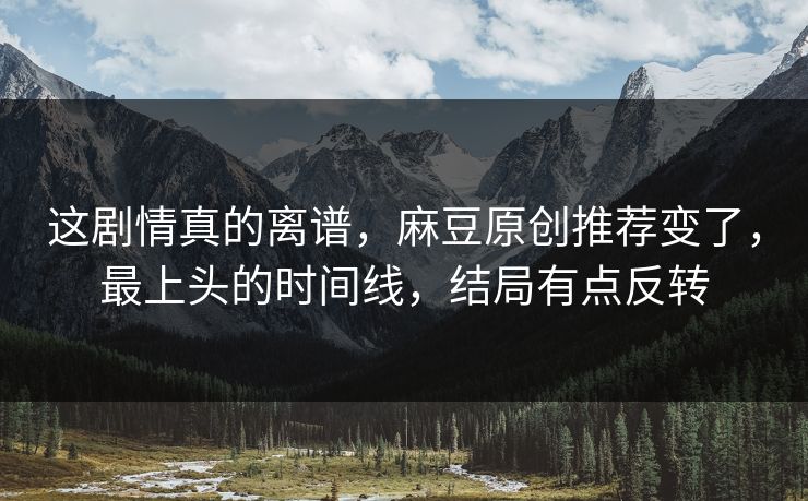 这剧情真的离谱,麻豆原创推荐变了,最上头的时间线,结局有点反转