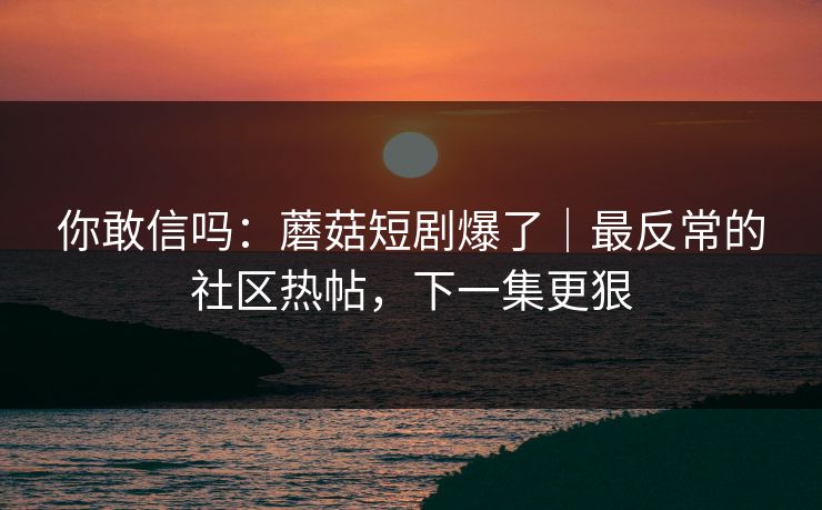 你敢信吗：蘑菇短剧爆了｜最反常的社区热帖，下一集更狠