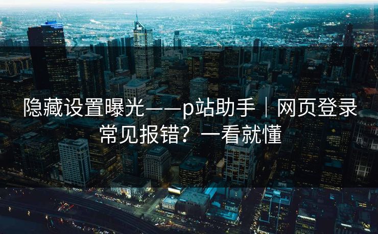 隐藏设置曝光——p站助手｜网页登录常见报错？一看就懂