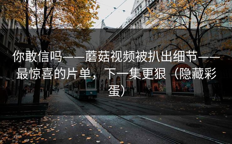 你敢信吗——蘑菇视频被扒出细节——最惊喜的片单，下一集更狠（隐藏彩蛋）