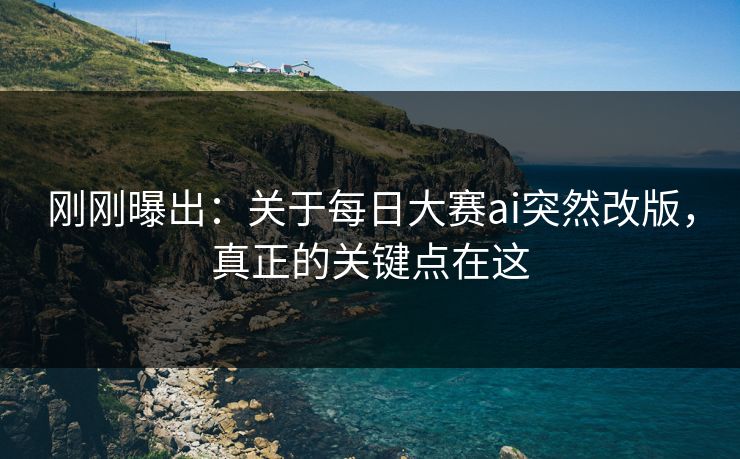 刚刚曝出：关于每日大赛ai突然改版，真正的关键点在这