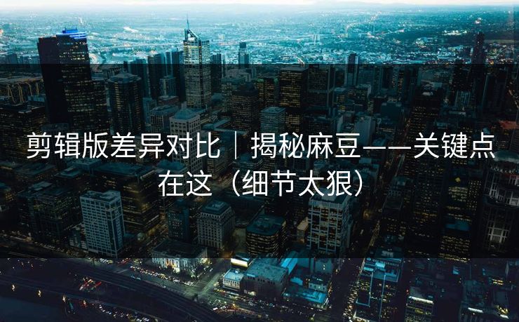 剪辑版差异对比｜揭秘麻豆——关键点在这（细节太狠）