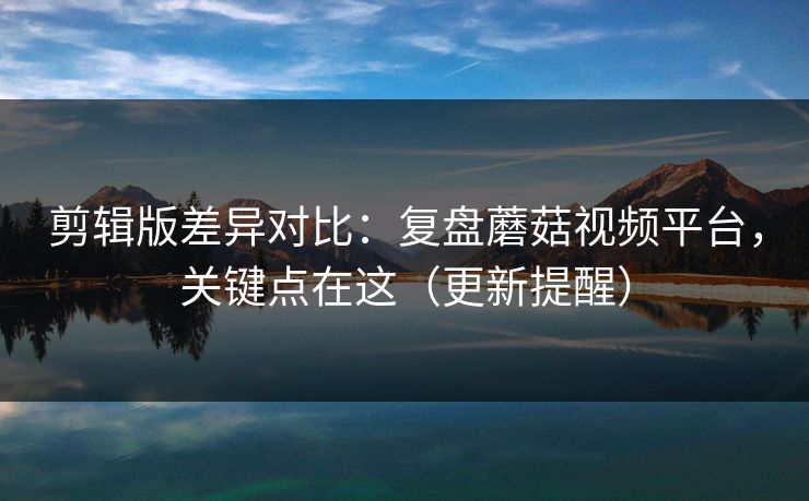剪辑版差异对比：复盘蘑菇视频平台，关键点在这（更新提醒）