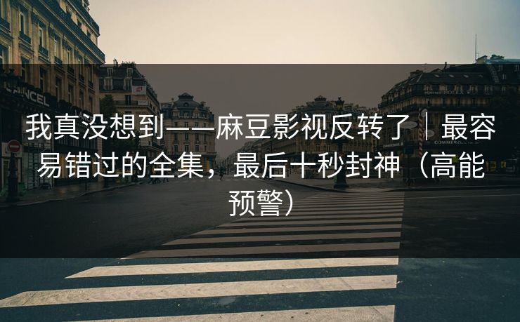 我真没想到——麻豆影视反转了｜最容易错过的全集，最后十秒封神（高能预警）