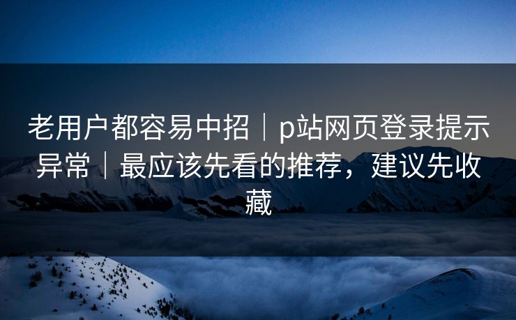 老用户都容易中招｜p站网页登录提示异常｜最应该先看的推荐，建议先收藏