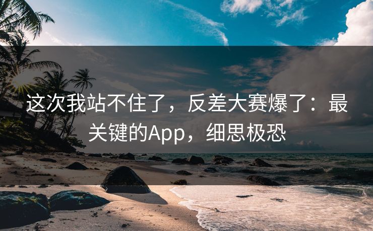 这次我站不住了，反差大赛爆了：最关键的App，细思极恐