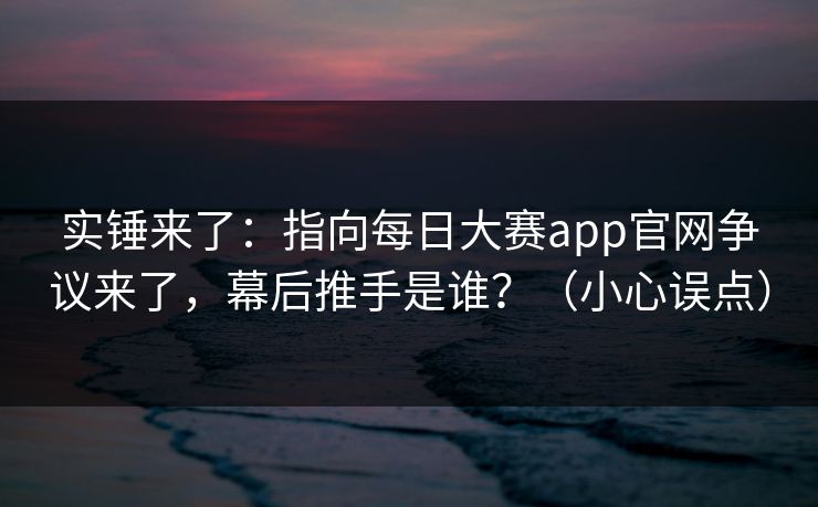 实锤来了：指向每日大赛app官网争议来了，幕后推手是谁？（小心误点）