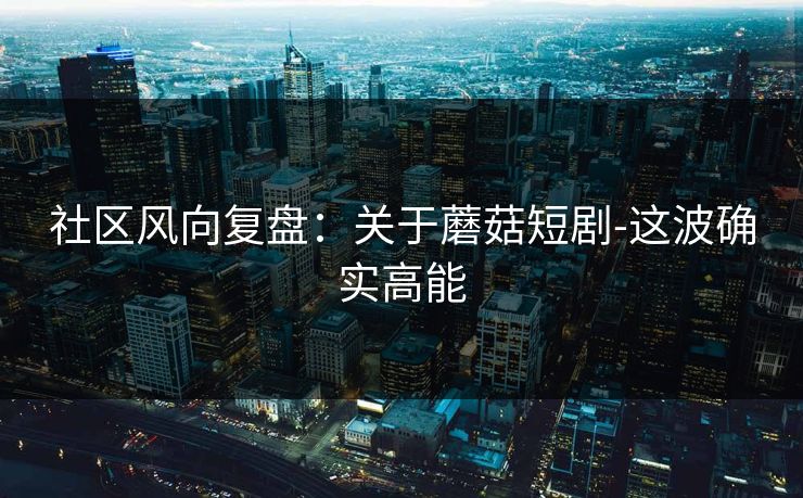 社区风向复盘：关于蘑菇短剧-这波确实高能