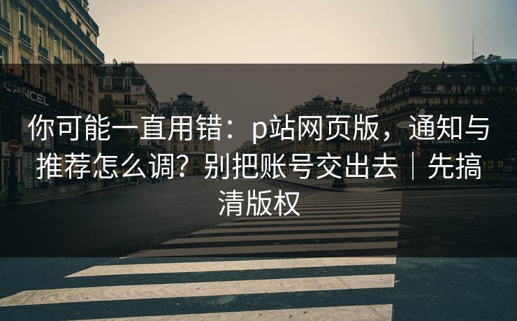 你可能一直用错：p站网页版，通知与推荐怎么调？别把账号交出去｜先搞清版权