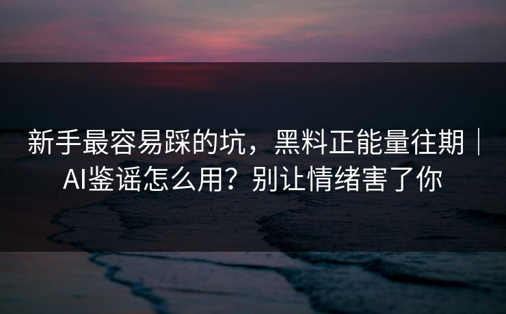 新手最容易踩的坑，黑料正能量往期｜AI鉴谣怎么用？别让情绪害了你