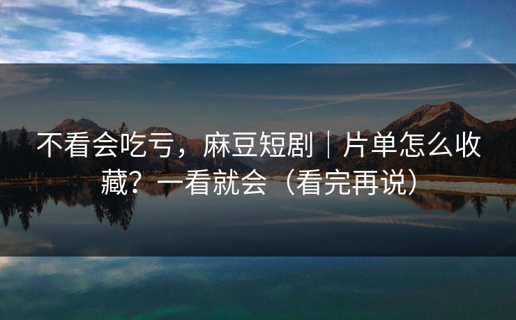 不看会吃亏，麻豆短剧｜片单怎么收藏？一看就会（看完再说）