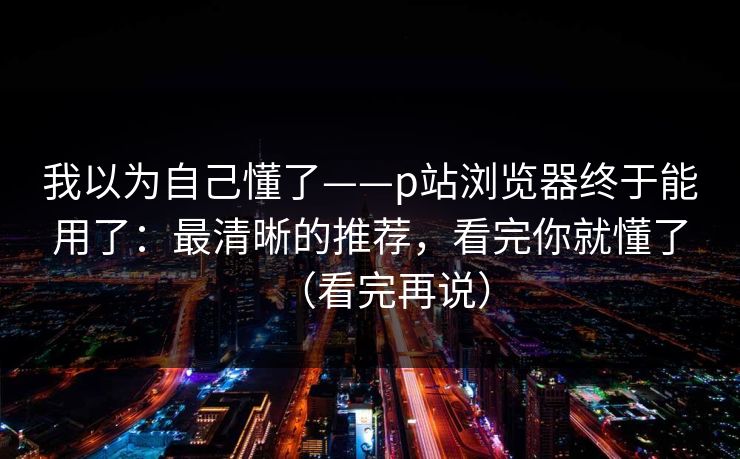 我以为自己懂了——p站浏览器终于能用了：最清晰的推荐，看完你就懂了（看完再说）