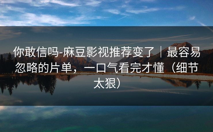 你敢信吗-麻豆影视推荐变了｜最容易忽略的片单，一口气看完才懂（细节太狠）