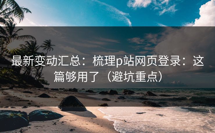 最新变动汇总：梳理p站网页登录：这篇够用了（避坑重点）