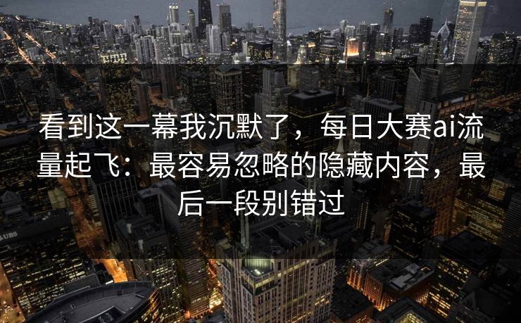 看到这一幕我沉默了，每日大赛ai流量起飞：最容易忽略的隐藏内容，最后一段别错过
