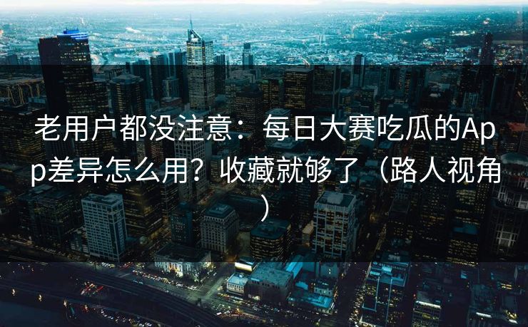 老用户都没注意：每日大赛吃瓜的App差异怎么用？收藏就够了（路人视角）