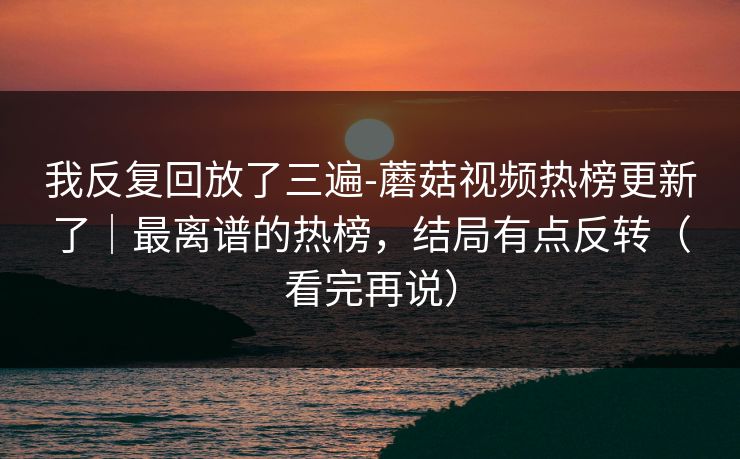 我反复回放了三遍-蘑菇视频热榜更新了｜最离谱的热榜，结局有点反转（看完再说）