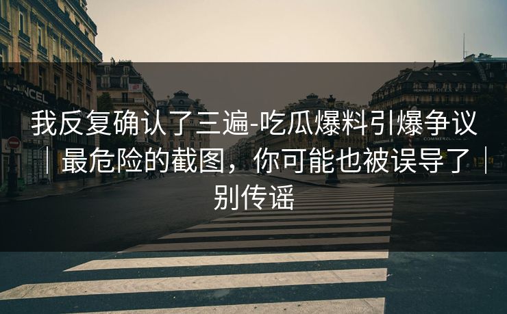 我反复确认了三遍-吃瓜爆料引爆争议｜最危险的截图，你可能也被误导了｜别传谣