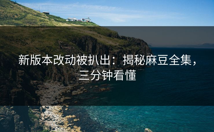 新版本改动被扒出：揭秘麻豆全集，三分钟看懂