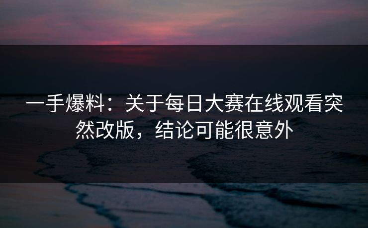 一手爆料：关于每日大赛在线观看突然改版，结论可能很意外