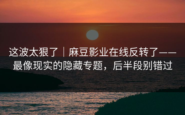 这波太狠了｜麻豆影业在线反转了——最像现实的隐藏专题，后半段别错过