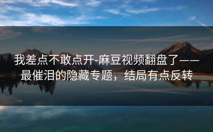 我差点不敢点开-麻豆视频翻盘了——最催泪的隐藏专题，结局有点反转
