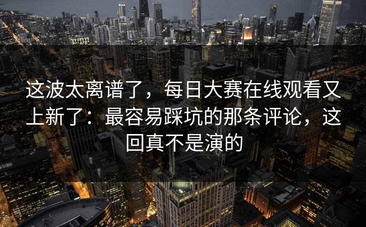 这波太离谱了，每日大赛在线观看又上新了：最容易踩坑的那条评论，这回真不是演的