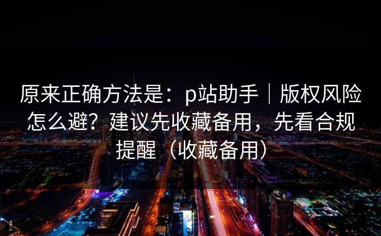 原来正确方法是：p站助手｜版权风险怎么避？建议先收藏备用，先看合规提醒（收藏备用）